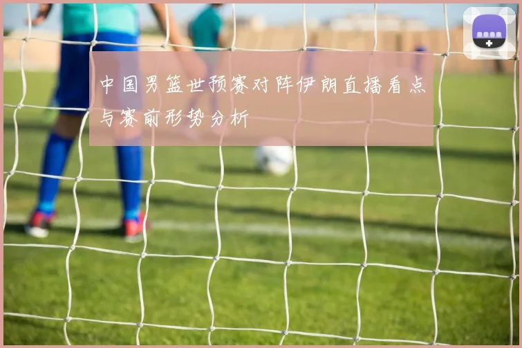 中国男篮世预赛对阵伊朗直播看点与赛前形势分析