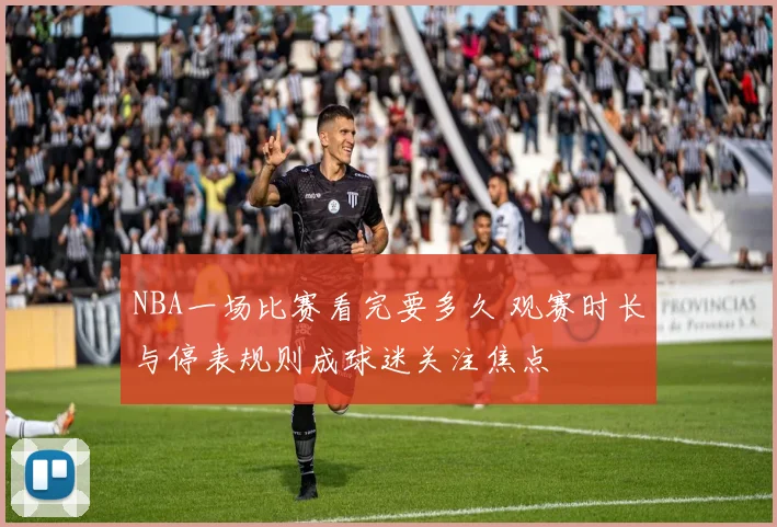 NBA一场比赛看完要多久 观赛时长与停表规则成球迷关注焦点
