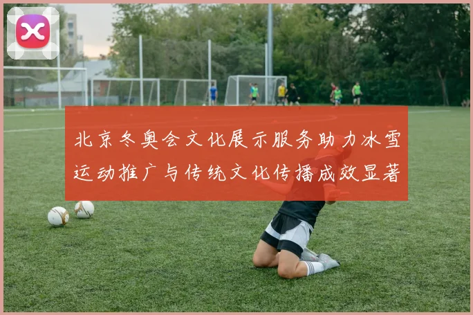 北京冬奥会文化展示服务助力冰雪运动推广与传统文化传播成效显著