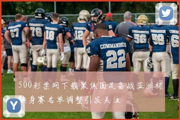 500彩票网下载聚焦国足备战亚洲杯热身赛名单调整引发关注