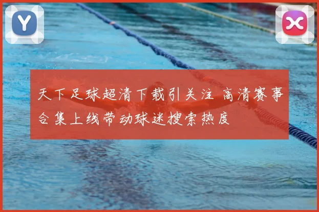 天下足球超清下载引关注 高清赛事合集上线带动球迷搜索热度