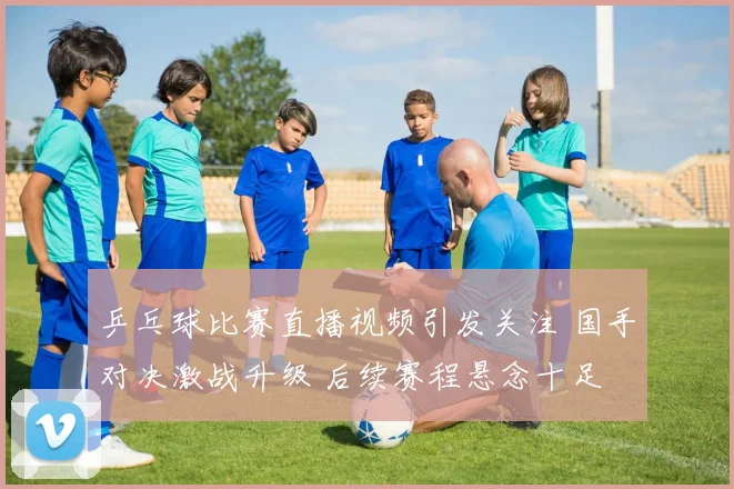 乒乓球比赛直播视频引发关注 国手对决激战升级 后续赛程悬念十足