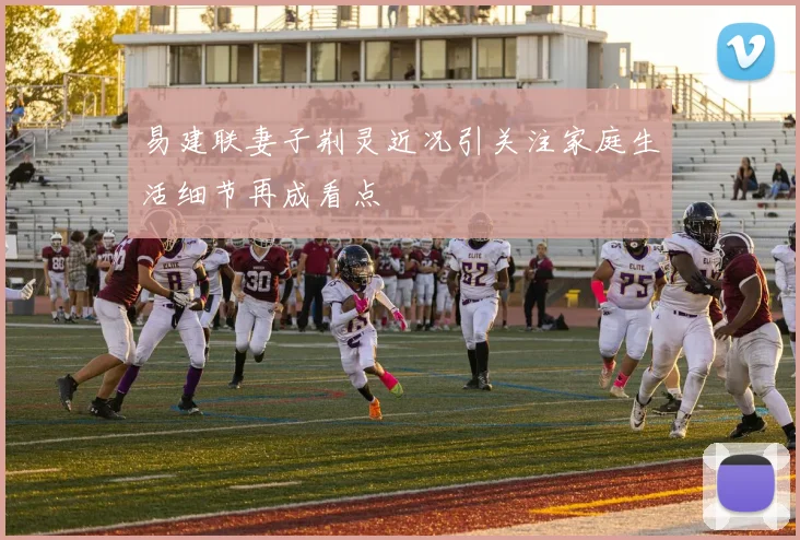 易建联妻子荆灵近况引关注家庭生活细节再成看点