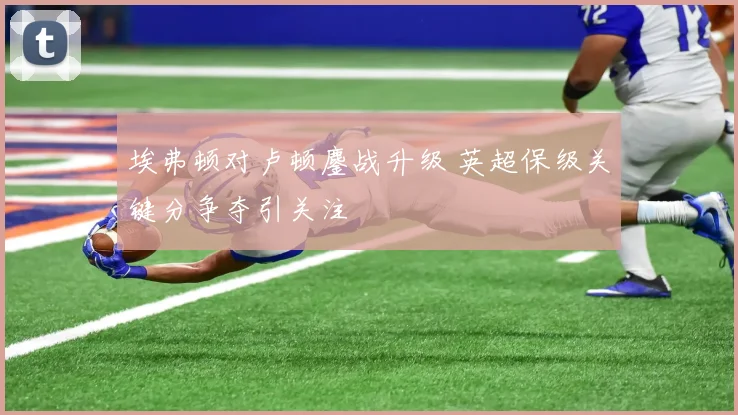 埃弗顿对卢顿鏖战升级 英超保级关键分争夺引关注