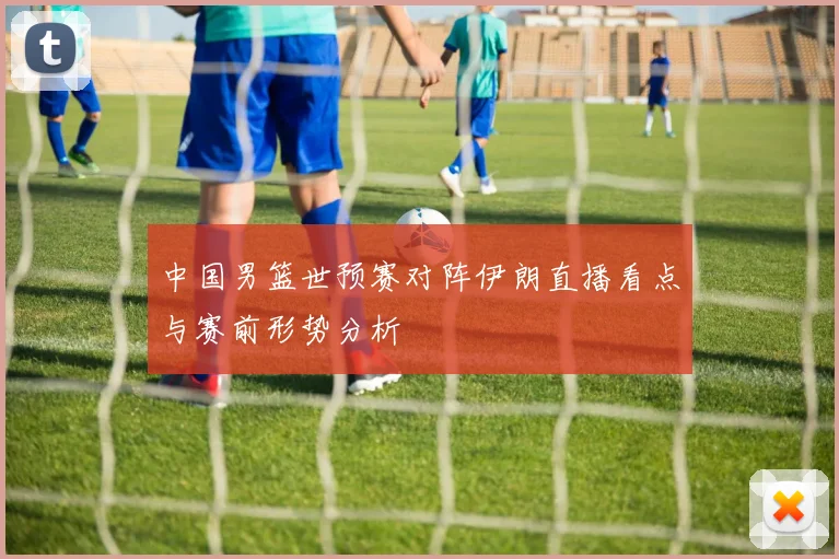 中国男篮世预赛对阵伊朗直播看点与赛前形势分析