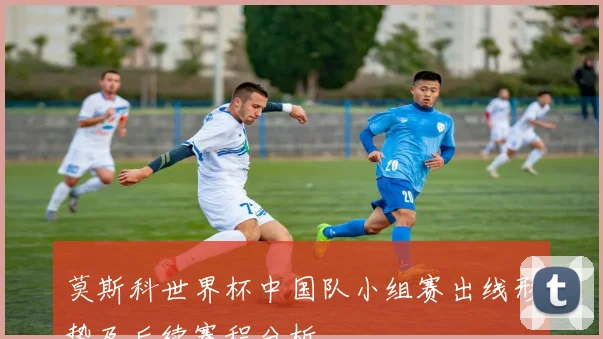 莫斯科世界杯中国队小组赛出线形势及后续赛程分析