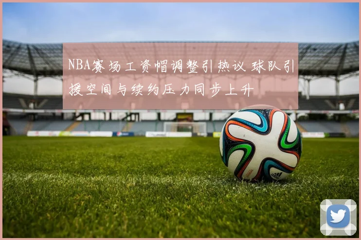 NBA赛场工资帽调整引热议 球队引援空间与续约压力同步上升