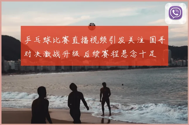 乒乓球比赛直播视频引发关注 国手对决激战升级 后续赛程悬念十足