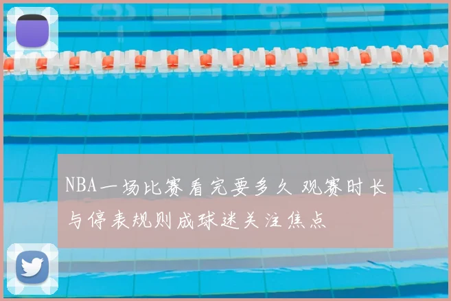 NBA一场比赛看完要多久 观赛时长与停表规则成球迷关注焦点