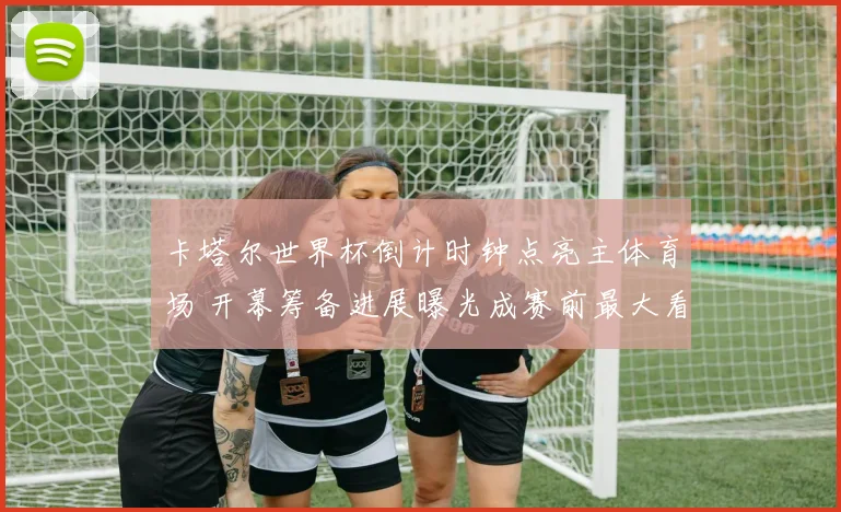 卡塔尔世界杯倒计时钟点亮主体育场 开幕筹备进展曝光成赛前最大看点