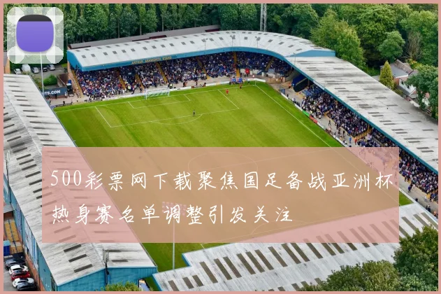 500彩票网下载聚焦国足备战亚洲杯热身赛名单调整引发关注