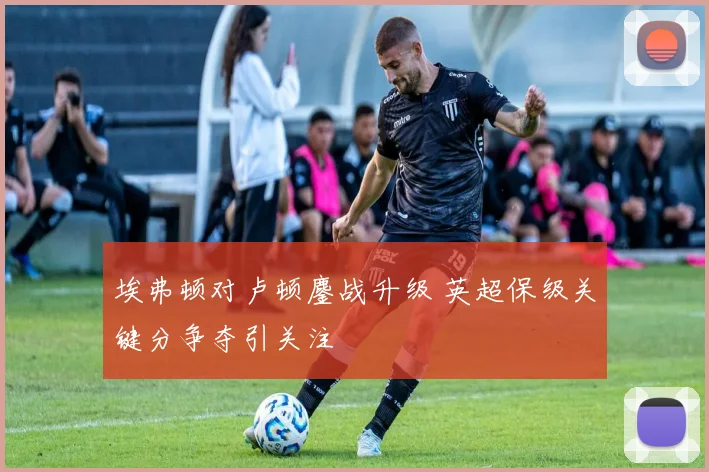 埃弗顿对卢顿鏖战升级 英超保级关键分争夺引关注