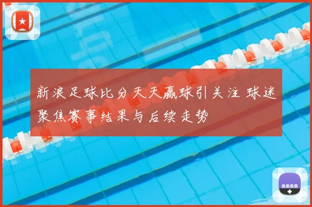 新浪足球比分天天赢球引关注 球迷聚焦赛事结果与后续走势