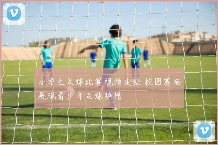 小学生足球比赛视频走红 校园赛场展现青少年足球热情