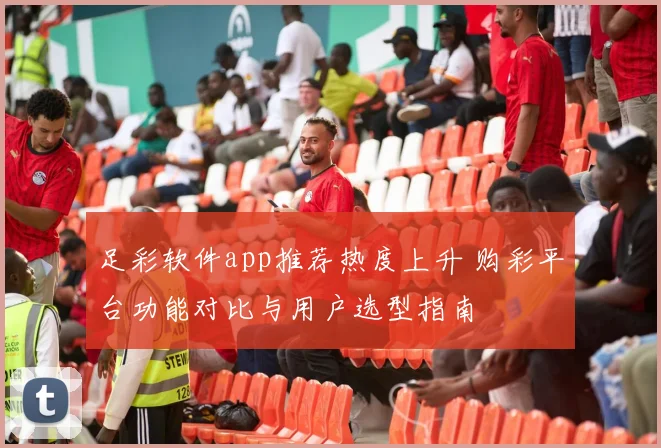 足彩软件app推荐热度上升 购彩平台功能对比与用户选型指南