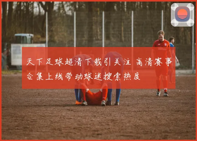 天下足球超清下载引关注 高清赛事合集上线带动球迷搜索热度