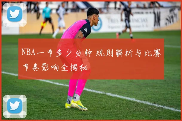 NBA一节多少分钟 规则解析与比赛节奏影响全揭秘