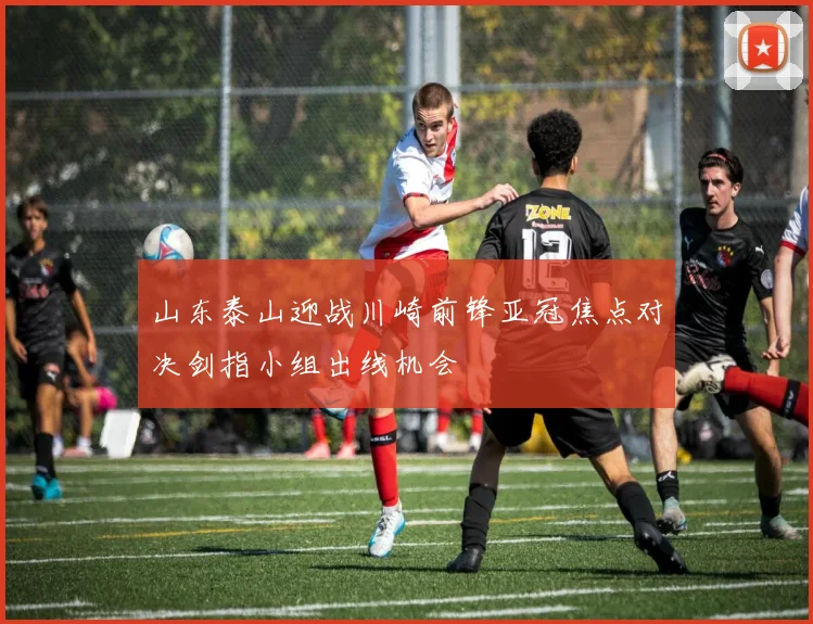 山东泰山迎战川崎前锋亚冠焦点对决剑指小组出线机会