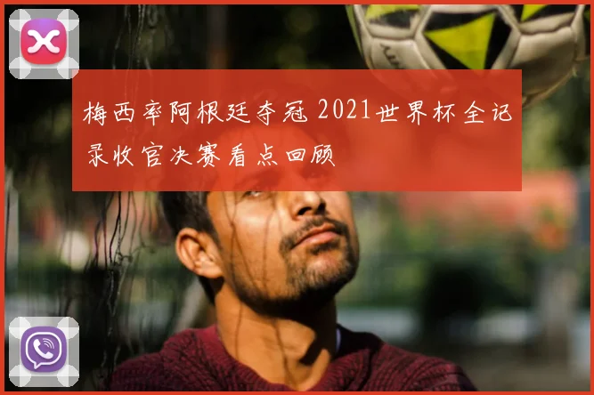 梅西率阿根廷夺冠 2021世界杯全记录收官决赛看点回顾