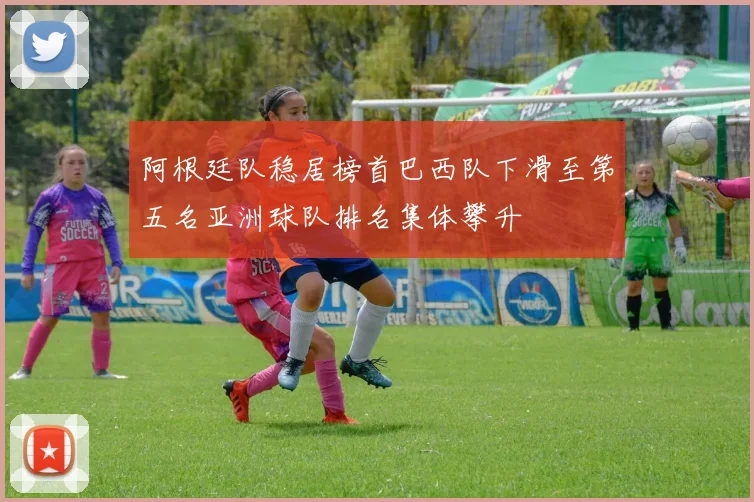 阿根廷队稳居榜首巴西队下滑至第五名亚洲球队排名集体攀升