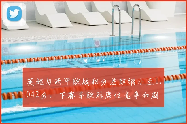 英超与西甲欧战积分差距缩小至1.042分，下赛季欧冠席位竞争加剧