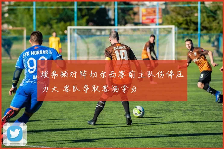 埃弗顿对阵切尔西赛前主队伤停压力大 客队争取客场拿分