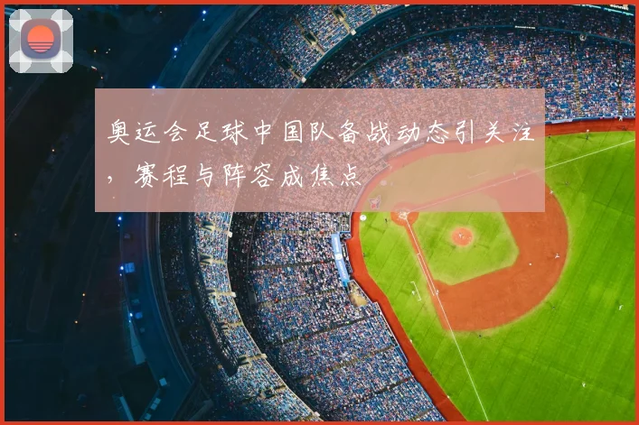 奥运会足球中国队备战动态引关注，赛程与阵容成焦点