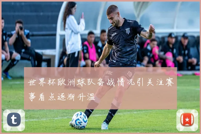 世界杯欧洲球队备战情况引关注赛事看点逐渐升温