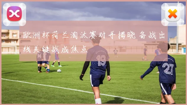 欧洲杯荷兰淘汰赛对手揭晓 备战出线关键战成焦点