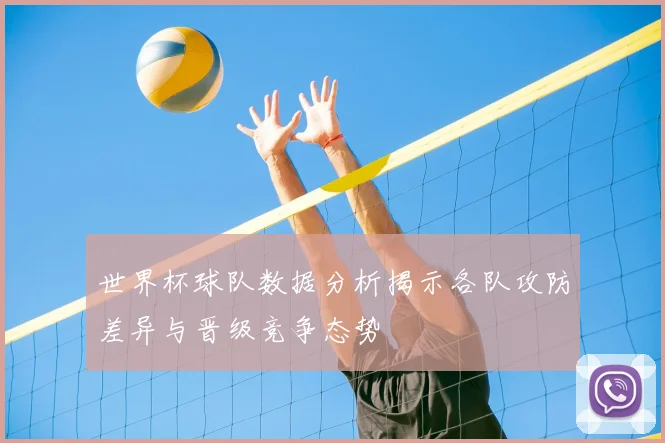 世界杯球队数据分析揭示各队攻防差异与晋级竞争态势