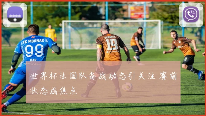 世界杯法国队备战动态引关注 赛前状态成焦点