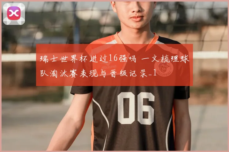 瑞士世界杯进过16强吗 一文梳理球队淘汰赛表现与晋级记录_1