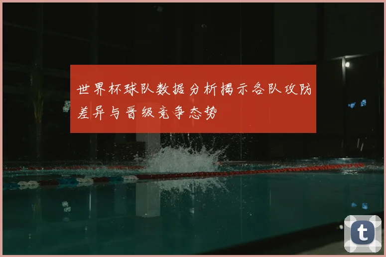 世界杯球队数据分析揭示各队攻防差异与晋级竞争态势