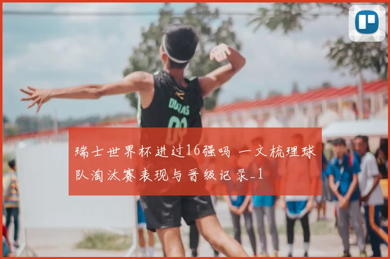 瑞士世界杯进过16强吗 一文梳理球队淘汰赛表现与晋级记录_1